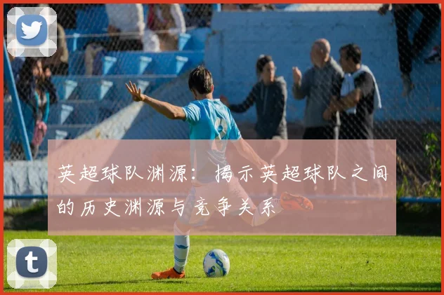 英超球队渊源：揭示英超球队之间的历史渊源与竞争关系